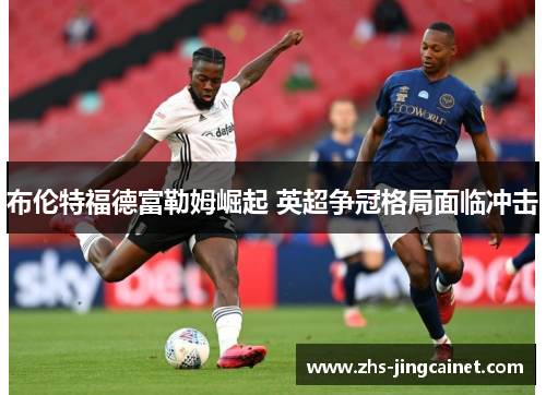 布伦特福德富勒姆崛起 英超争冠格局面临冲击